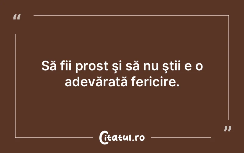 Să fii prost şi să nu ştii e o adevărată fericire.