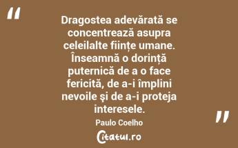 Dragostea adevărată se concentrează asupra celeilalte fiinţe umane. Înseamnă o dorinţă puternică de a o face fericită, de a-i împlini nevoile şi de a-i proteja interesele. Paulo Coelho...