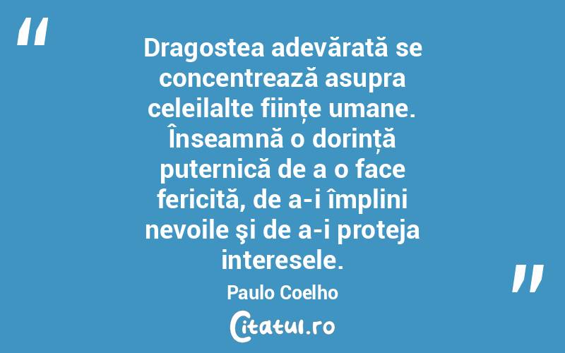 Dragostea adevărată se concentrează asupra celeilalte fiinţe umane. Înseamnă o dorinţă puternică de a o face fericită, de a-i împlini nevoile şi de a-i proteja interesele. Paulo Coelho