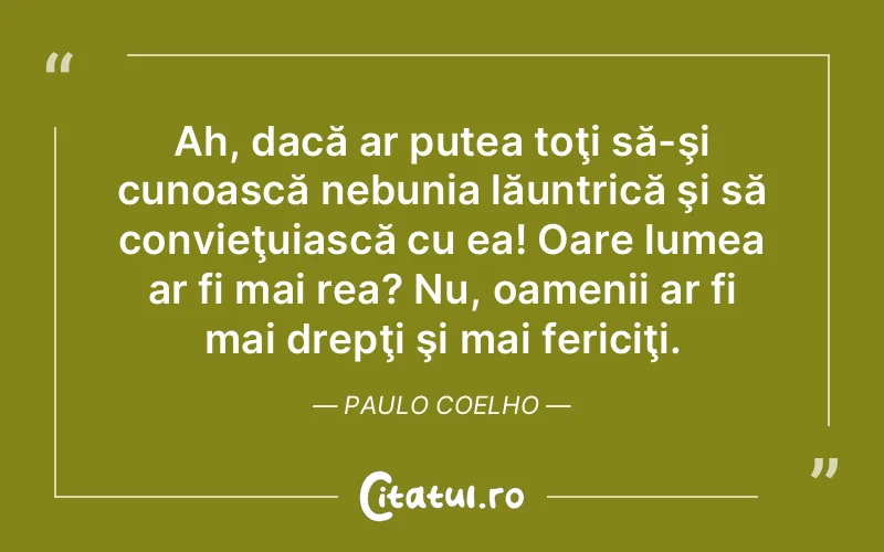 Ah, dacă ar putea toţi să-şi cunoască nebunia lăuntrică şi să convieţuiască cu ea! Oare lumea ar fi mai rea? Nu, oamenii ar fi mai drepţi şi mai fericiţi. Paulo Coelho