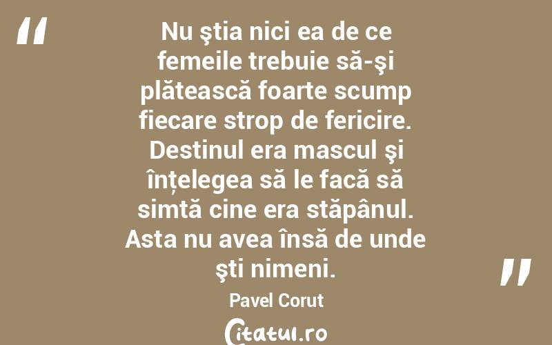 Nu ştia nici ea de ce femeile trebuie să-şi plătească foarte scump fiecare strop de fericire. Destinul era mascul şi înţelegea să le facă să simtă cine era stăpânul. Asta nu avea însă de unde şti nimeni. Pavel Corut