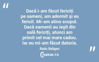 Dacă i-am făcut fericiţi pe oameni, am adormit şi eu fericit. Mi-am atins scopul. Dacă oamenii au ieşit din sală fericiţi, atunci am primit cel mai mare cadou. Iar eu mi-am făcut datoria. Radu Beligan...
