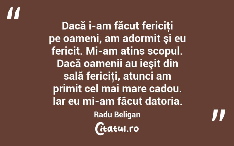 Dacă i-am făcut fericiţi pe oameni, am adormit şi eu fericit. Mi-am atins scopul. Dacă oamenii au ieşit din sală fericiţi, atunci am primit cel mai mare cadou. Iar eu mi-am făcut datoria. Radu Beligan