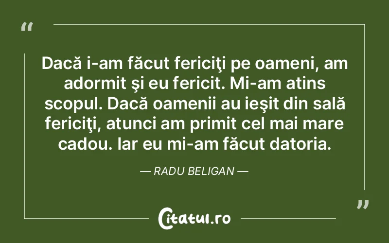 Dacă i-am făcut fericiţi pe oameni, am adormit şi eu fericit. Mi-am atins scopul. Dacă oamenii au ieşit din sală fericiţi, atunci am primit cel mai mare cadou. Iar eu mi-am făcut datoria. Radu Beligan