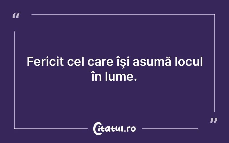Fericit cel care îşi asumă locul în lume.