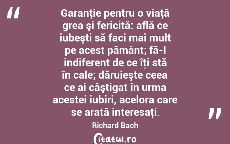 Garanţie pentru o viaţă grea şi fericită: află ce iubeşti să faci mai mult pe acest pământ; fă-l indiferent de ce îţi stă în cale; dăruieşte ceea ce ai câştigat în urma acestei iubiri, acelora care se arată interesaţi. Richard Bach
