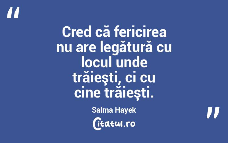 Cred că fericirea nu are legătură cu locul unde trăieşti, ci cu cine trăieşti. Salma Hayek
