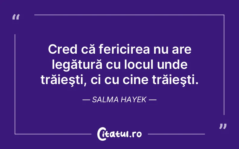 Cred că fericirea nu are legătură cu locul unde trăieşti, ci cu cine trăieşti. Salma Hayek