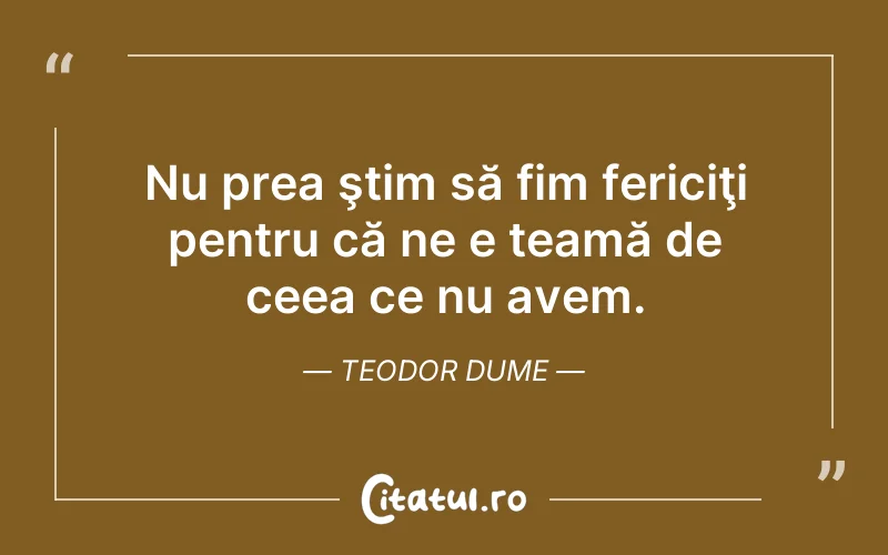 Nu prea ştim să fim fericiţi pentru că ne e teamă de ceea ce nu avem. Teodor Dume