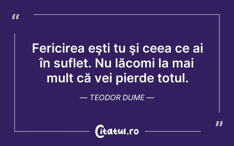 Fericirea eşti tu şi ceea ce ai în suflet. Nu lăcomi la mai mult că vei pierde totul. Teodor Dume