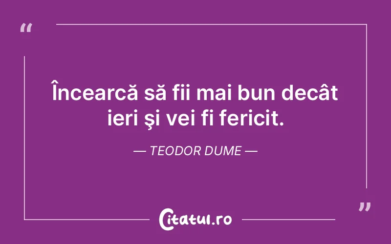Încearcă să fii mai bun decât ieri şi vei fi fericit. Teodor Dume