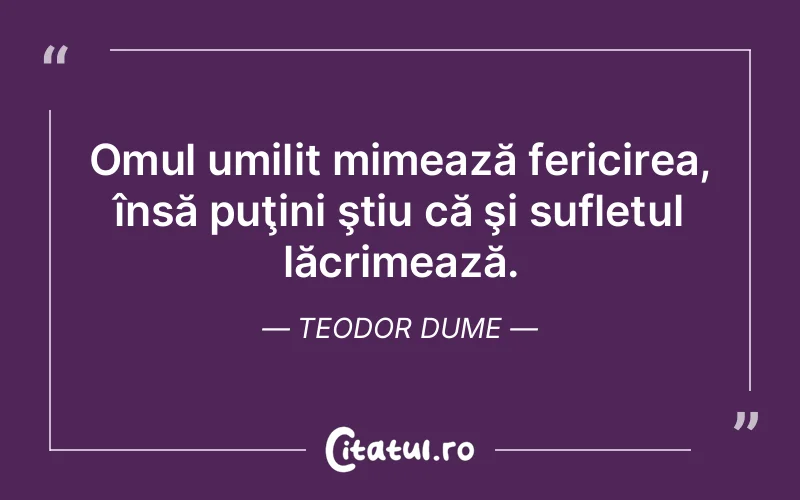 Omul umilit mimează fericirea, însă puţini ştiu că şi sufletul lăcrimează. Teodor Dume