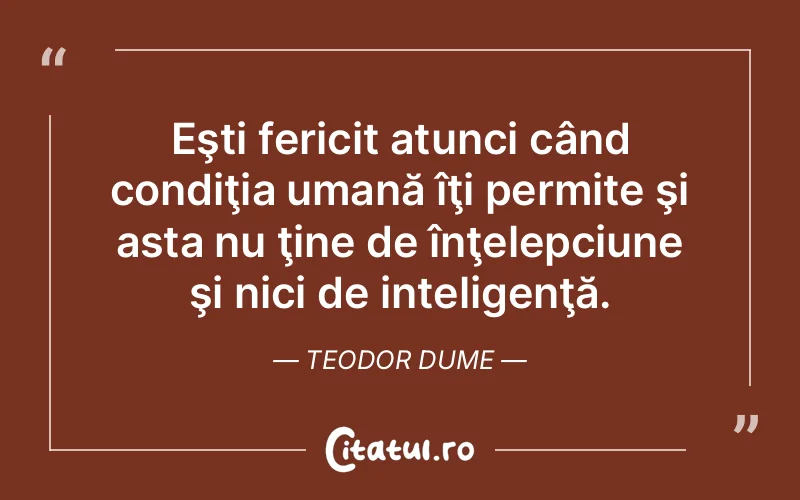 Eşti fericit atunci când condiţia umană îţi permite şi asta nu ţine de înţelepciune şi nici de inteligenţă. Teodor Dume