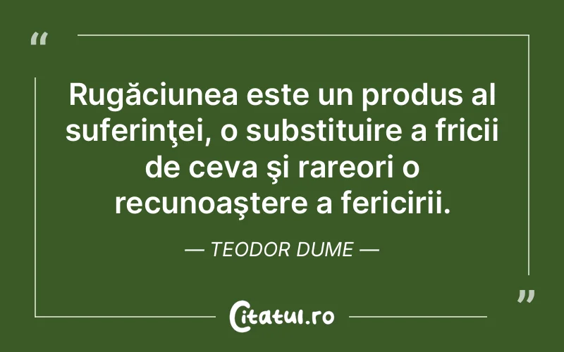 Rugăciunea este un produs al suferinţei, o substituire a fricii de ceva şi rareori o recunoaştere a fericirii. Teodor Dume