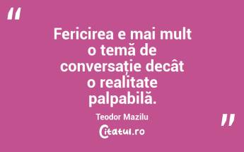Fericirea e mai mult o temă de conversaţie decât o realitate palpabilă. Teodor Mazilu...