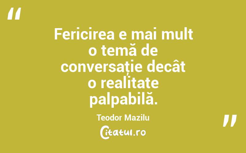 Fericirea e mai mult o temă de conversaţie decât o realitate palpabilă. Teodor Mazilu
