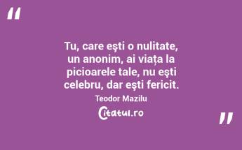 Tu, care eşti o nulitate, un anonim, ai viaţa la picioarele tale, nu eşti celebru, dar eşti fericit. Teodor Mazilu...
