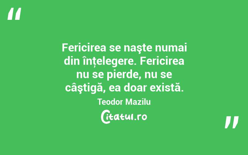 Fericirea se naşte numai din înţelegere. Fericirea nu se pierde, nu se câştigă, ea doar există. Teodor Mazilu
