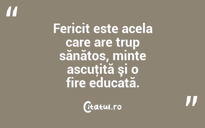 Fericit este acela care are trup sănătos, minte ascuţită şi o fire educată.

