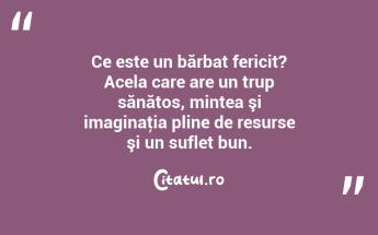 Ce este un bărbat fericit? Acela care are un trup sănătos, mintea şi imaginaţia pline de resurse şi un suflet bun....