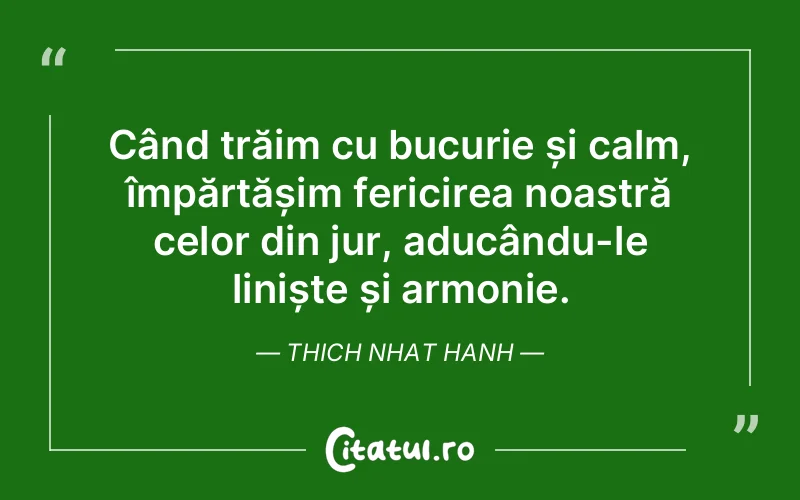 Când trăim cu bucurie și calm, împărtășim fericirea noastră celor din jur, aducându-le liniște și armonie. Thich Nhat Hanh