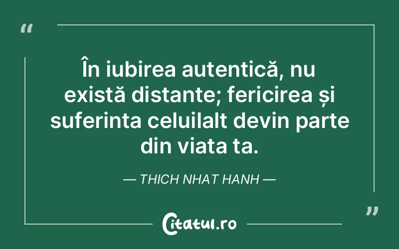 În iubirea autentică, nu există distanțe; fericirea și suferința celuilalt devin parte din viața ta. Thich Nhat Hanh