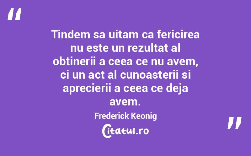 Tindem sa uitam ca fericirea nu este un rezultat al obtinerii a ceea ce nu avem, ci un act al cunoasterii si aprecierii a ceea ce deja avem. Frederick Keonig