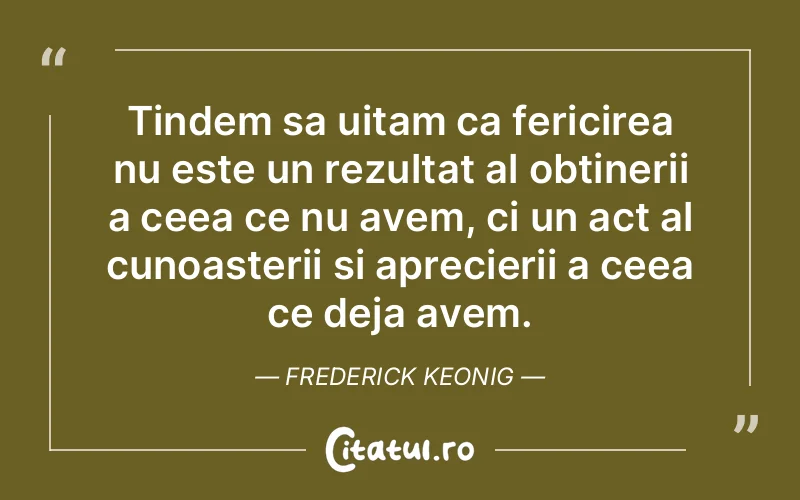 Tindem sa uitam ca fericirea nu este un rezultat al obtinerii a ceea ce nu avem, ci un act al cunoasterii si aprecierii a ceea ce deja avem. Frederick Keonig