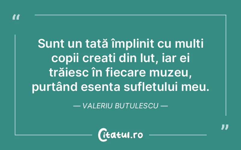 Sunt un tată împlinit cu mulți copii creați din lut, iar ei trăiesc în fiecare muzeu, purtând esența sufletului meu. Valeriu Butulescu
