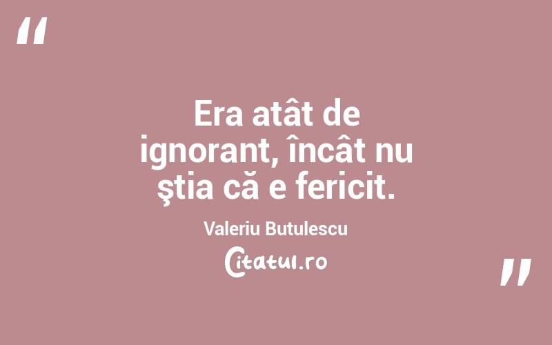Era atât de ignorant, încât nu ştia că e fericit. Valeriu Butulescu