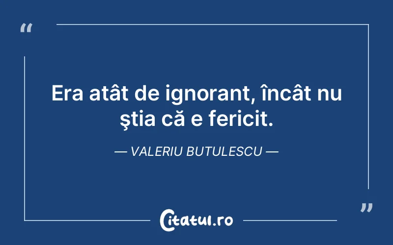 Era atât de ignorant, încât nu ştia că e fericit. Valeriu Butulescu