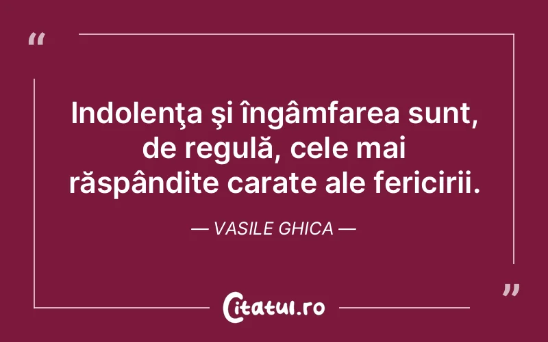 Indolenţa şi îngâmfarea sunt, de regulă, cele mai răspândite carate ale fericirii. Vasile Ghica