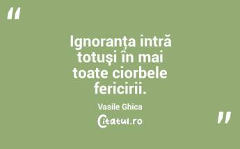 Ignoranţa intră totuşi în mai toate ciorbele fericirii. Vasile Ghica...