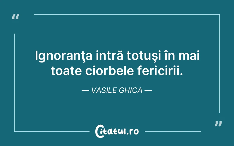 Ignoranţa intră totuşi în mai toate ciorbele fericirii. Vasile Ghica