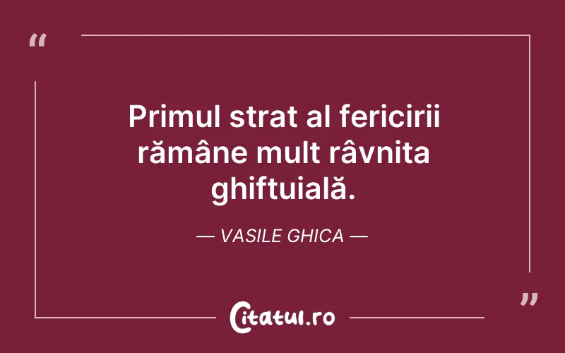 Primul strat al fericirii rămâne mult râvnita ghiftuială. Vasile Ghica