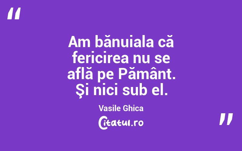Am bănuiala că fericirea nu se află pe Pământ. Şi nici sub el. Vasile Ghica
