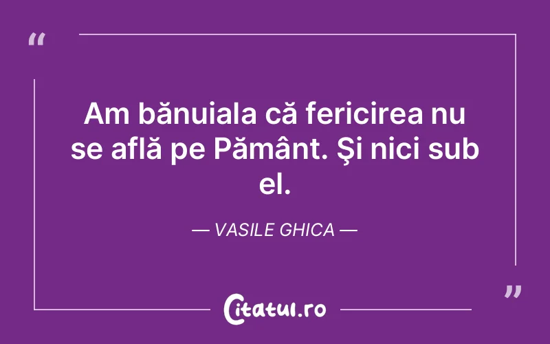 Am bănuiala că fericirea nu se află pe Pământ. Şi nici sub el. Vasile Ghica