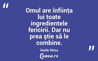 Omul are înfiinţa lui toate ingredientele fericirii. Dar nu prea ştie să le combine. Vasile Ghica...