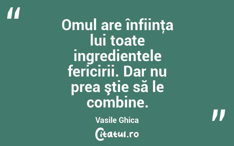 Omul are înfiinţa lui toate ingredientele fericirii. Dar nu prea ştie să le combine. Vasile Ghica
