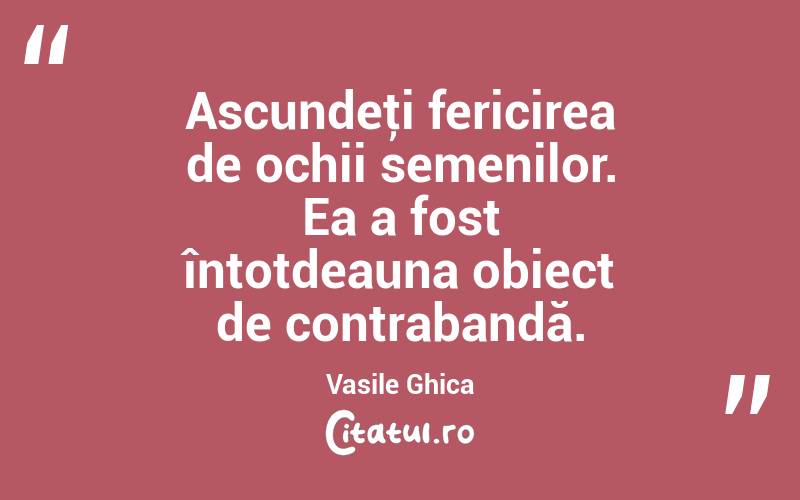 Ascundeţi fericirea de ochii semenilor. Ea a fost întotdeauna obiect de contrabandă. Vasile Ghica
