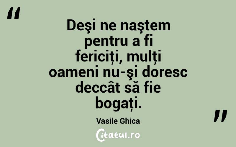 Deşi ne naştem pentru a fi fericiţi, mulţi oameni nu-şi doresc deccât să fie bogaţi. Vasile Ghica
