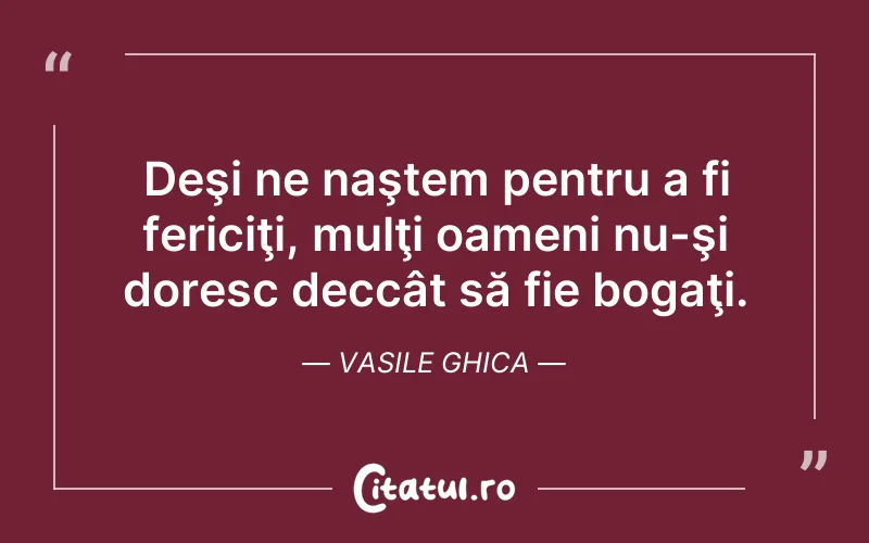 Deşi ne naştem pentru a fi fericiţi, mulţi oameni nu-şi doresc deccât să fie bogaţi. Vasile Ghica