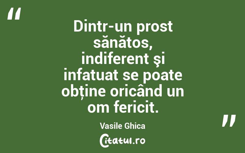 Dintr-un prost sănătos, indiferent şi infatuat se poate obţine oricând un om fericit. Vasile Ghica
