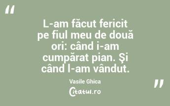 L-am făcut fericit pe fiul meu de două ori: când i-am cumpărat pian. Şi când l-am vândut. Vasile Ghica...