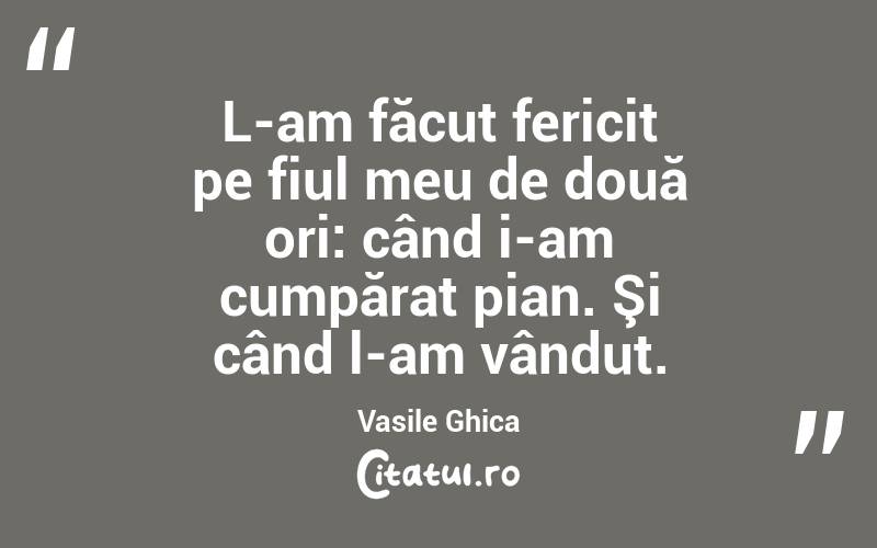 L-am făcut fericit pe fiul meu de două ori: când i-am cumpărat pian. Şi când l-am vândut. Vasile Ghica
