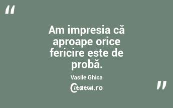 Am impresia că aproape orice fericire este de probă. Vasile Ghica...
