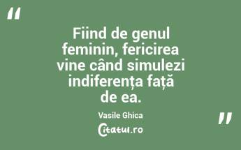 Fiind de genul feminin, fericirea vine când simulezi indiferenţa faţă de ea. Vasile Ghica...