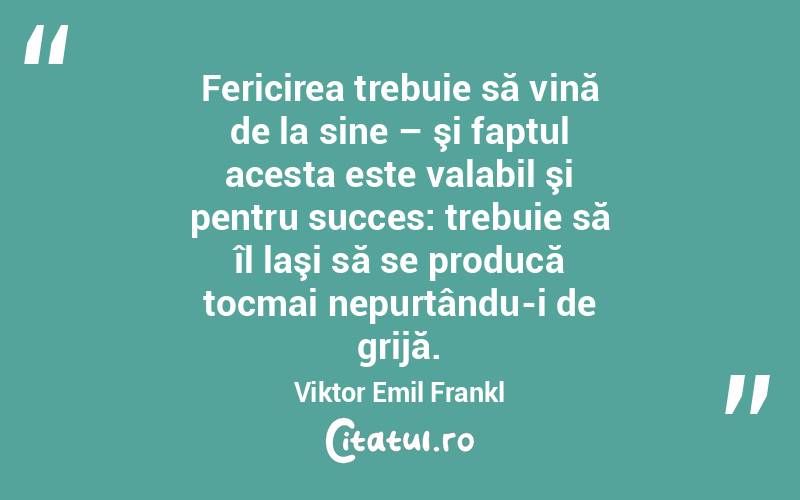 Fericirea trebuie să vină de la sine – şi faptul acesta este valabil şi pentru succes: trebuie să îl laşi să se producă tocmai nepurtându-i de grijă. Viktor Emil Frankl