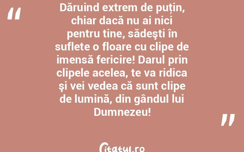 Dăruind extrem de puţin, chiar dacă nu ai nici pentru tine, sădeşti în suflete o floare cu clipe de imensă fericire! Darul prin clipele acelea, te va ridica şi vei vedea că sunt clipe de lumină, din gândul lui Dumnezeu!
