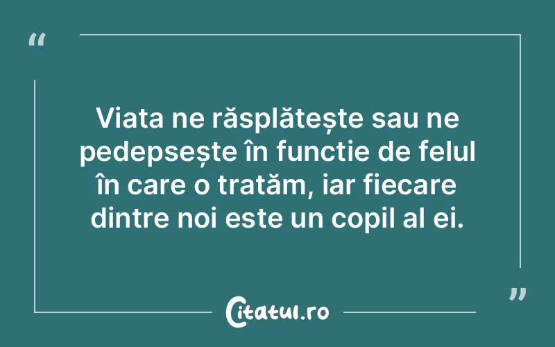 Viața ne răsplătește sau ne pedepsește în funcție de felul în care o tratăm, iar fiecare dintre noi este un copil al ei.